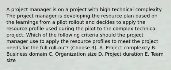 A project manager is on a project with high technical complexity. The project manager is developing the resource plan based on the learnings from a pilot rollout and decides to apply the resource profile used during the pilot to the complex technical project. Which of the following criteria should the project manager use to apply the resource profiles to meet the project needs for the full roll-out? (Choose 3). A. Project complexity B. Business domain C. Organization size D. Project duration E. Team size