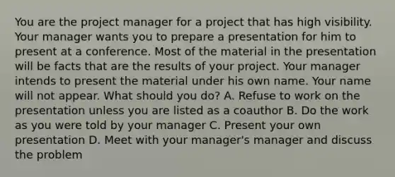 You are the project manager for a project that has high visibility. Your manager wants you to prepare a presentation for him to present at a conference. Most of the material in the presentation will be facts that are the results of your project. Your manager intends to present the material under his own name. Your name will not appear. What should you do? A. Refuse to work on the presentation unless you are listed as a coauthor B. Do the work as you were told by your manager C. Present your own presentation D. Meet with your manager's manager and discuss the problem