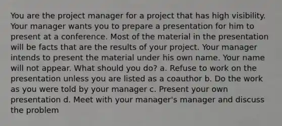 You are the project manager for a project that has high visibility. Your manager wants you to prepare a presentation for him to present at a conference. Most of the material in the presentation will be facts that are the results of your project. Your manager intends to present the material under his own name. Your name will not appear. What should you do? a. Refuse to work on the presentation unless you are listed as a coauthor b. Do the work as you were told by your manager c. Present your own presentation d. Meet with your manager's manager and discuss the problem