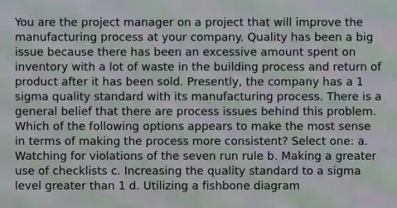 You are the project manager on a project that will improve the manufacturing process at your company. Quality has been a big issue because there has been an excessive amount spent on inventory with a lot of waste in the building process and return of product after it has been sold. Presently, the company has a 1 sigma quality standard with its manufacturing process. There is a general belief that there are process issues behind this problem. Which of the following options appears to make the most sense in terms of making the process more consistent? Select one: a. Watching for violations of the seven run rule b. Making a greater use of checklists c. Increasing the quality standard to a sigma level greater than 1 d. Utilizing a fishbone diagram