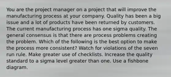 You are the project manager on a project that will improve the manufacturing process at your company. Quality has been a big issue and a lot of products have been returned by customers. The current manufacturing process has one sigma quality. The general consensus is that there are process problems creating the problem. Which of the following is the best option to make the process more consistent? Watch for violations of the seven run rule. Make greater use of checklists. Increase the quality standard to a sigma level greater than one. Use a fishbone diagram.