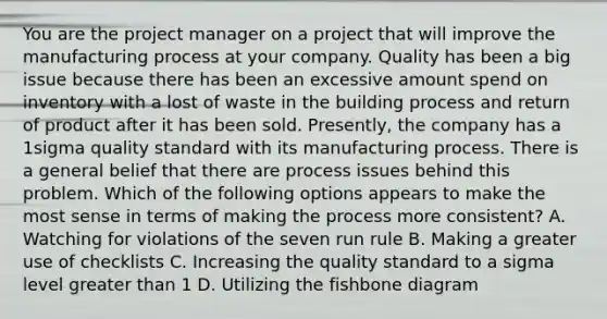 You are the project manager on a project that will improve the manufacturing process at your company. Quality has been a big issue because there has been an excessive amount spend on inventory with a lost of waste in the building process and return of product after it has been sold. Presently, the company has a 1sigma quality standard with its manufacturing process. There is a general belief that there are process issues behind this problem. Which of the following options appears to make the most sense in terms of making the process more consistent? A. Watching for violations of the seven run rule B. Making a greater use of checklists C. Increasing the quality standard to a sigma level greater than 1 D. Utilizing the fishbone diagram