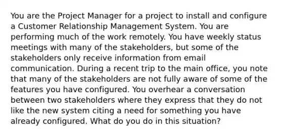 You are the Project Manager for a project to install and configure a Customer Relationship Management System. You are performing much of the work remotely. You have weekly status meetings with many of the stakeholders, but some of the stakeholders only receive information from email communication. During a recent trip to the main office, you note that many of the stakeholders are not fully aware of some of the features you have configured. You overhear a conversation between two stakeholders where they express that they do not like the new system citing a need for something you have already configured. What do you do in this situation?