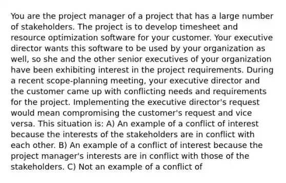 You are the project manager of a project that has a large number of stakeholders. The project is to develop timesheet and resource optimization software for your customer. Your executive director wants this software to be used by your organization as well, so she and the other senior executives of your organization have been exhibiting interest in the project requirements. During a recent scope-planning meeting, your executive director and the customer came up with conflicting needs and requirements for the project. Implementing the executive director's request would mean compromising the customer's request and vice versa. This situation is: A) An example of a conflict of interest because the interests of the stakeholders are in conflict with each other. B) An example of a conflict of interest because the project manager's interests are in conflict with those of the stakeholders. C) Not an example of a conflict of