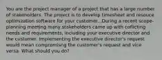 You are the project manager of a project that has a large number of stakeholders. The project is to develop timesheet and resouce optimization software for your customer...During a recent scope-planning meeting many stakeholders came up with coflicting needs and requirements, including your executive director and the customer. Implementing the executive director's request would mean compromisng the customer's request and vice versa. What should you do?