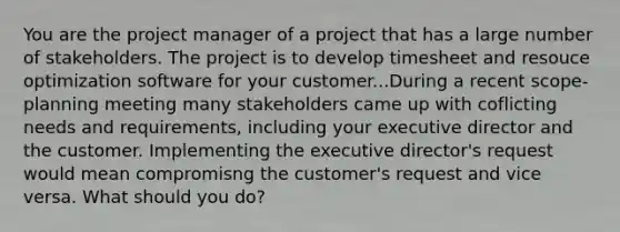 You are the project manager of a project that has a large number of stakeholders. The project is to develop timesheet and resouce optimization software for your customer...During a recent scope-planning meeting many stakeholders came up with coflicting needs and requirements, including your executive director and the customer. Implementing the executive director's request would mean compromisng the customer's request and vice versa. What should you do?