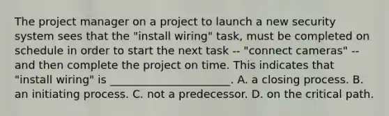 The project manager on a project to launch a new security system sees that the "install wiring" task, must be completed on schedule in order to start the next task -- "connect cameras" -- and then complete the project on time. This indicates that "install wiring" is ______________________. A. a closing process. B. an initiating process. C. not a predecessor. D. on the critical path.