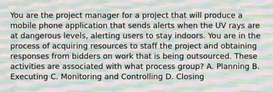 You are the project manager for a project that will produce a mobile phone application that sends alerts when the UV rays are at dangerous levels, alerting users to stay indoors. You are in the process of acquiring resources to staff the project and obtaining responses from bidders on work that is being outsourced. These activities are associated with what process group? A. Planning B. Executing C. Monitoring and Controlling D. Closing