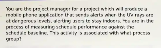 You are the project manager for a project which will produce a mobile phone application that sends alerts when the UV rays are at dangerous levels, alerting users to stay indoors. You are in the process of measuring schedule performance against the schedule baseline. This activity is associated with what process group?