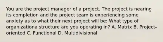 You are the project manager of a project. The project is nearing its completion and the project team is experiencing some anxiety as to what their next project will be: What type of organizationa structure are you operating in? A. Matrix B. Project-oriented C. Functional D. Multidivisional