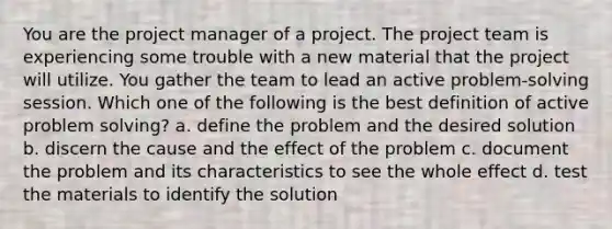 You are the project manager of a project. The project team is experiencing some trouble with a new material that the project will utilize. You gather the team to lead an active problem-solving session. Which one of the following is the best definition of active problem solving? a. define the problem and the desired solution b. discern the cause and the effect of the problem c. document the problem and its characteristics to see the whole effect d. test the materials to identify the solution