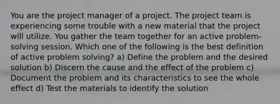 You are the project manager of a project. The project team is experiencing some trouble with a new material that the project will utilize. You gather the team together for an active problem-solving session. Which one of the following is the best definition of active problem solving? a) Define the problem and the desired solution b) Discern the cause and the effect of the problem c) Document the problem and its characteristics to see the whole effect d) Test the materials to identify the solution