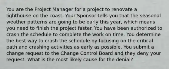 You are the Project Manager for a project to renovate a lighthouse on the coast. Your Sponsor tells you that the seasonal weather patterns are going to be early this year, which means you need to finish the project faster. You have been authorized to crash the schedule to complete the work on time. You determine the best way to crash the schedule by focusing on the critical path and crashing activities as early as possible. You submit a change request to the Change Control Board and they deny your request. What is the most likely cause for the denial?