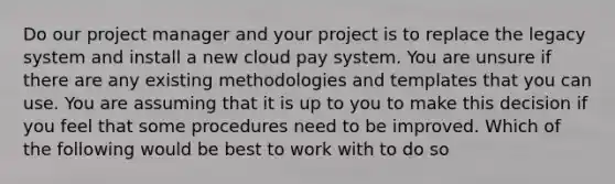 Do our project manager and your project is to replace the legacy system and install a new cloud pay system. You are unsure if there are any existing methodologies and templates that you can use. You are assuming that it is up to you to make this decision if you feel that some procedures need to be improved. Which of the following would be best to work with to do so