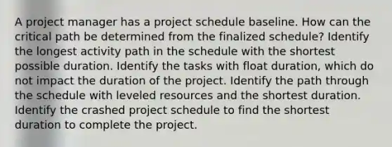 A project manager has a project schedule baseline. How can the critical path be determined from the finalized schedule? Identify the longest activity path in the schedule with the shortest possible duration. Identify the tasks with float duration, which do not impact the duration of the project. Identify the path through the schedule with leveled resources and the shortest duration. Identify the crashed project schedule to find the shortest duration to complete the project.