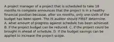 A project manager of a project that is scheduled to take 18 months to complete announces that the project is in a healthy financial position because, after six months, only one-sixth of the budget has been spent. The IS auditor should FIRST determine: A. what amount of progress against schedule has been achieved. B. if the project budget can be reduced. C. if the project could be brought in ahead of schedule. D. if the budget savings can be applied to increase the project scope.