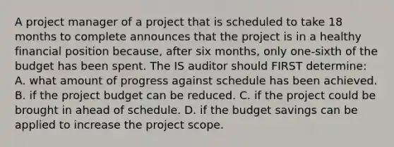 A project manager of a project that is scheduled to take 18 months to complete announces that the project is in a healthy financial position because, after six months, only one-sixth of the budget has been spent. The IS auditor should FIRST determine: A. what amount of progress against schedule has been achieved. B. if the project budget can be reduced. C. if the project could be brought in ahead of schedule. D. if the budget savings can be applied to increase the project scope.