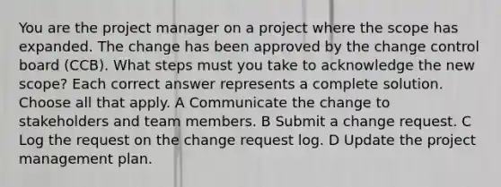 You are the project manager on a project where the scope has expanded. The change has been approved by the change control board (CCB). What steps must you take to acknowledge the new scope? Each correct answer represents a complete solution. Choose all that apply. A Communicate the change to stakeholders and team members. B Submit a change request. C Log the request on the change request log. D Update the project management plan.