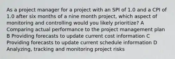 As a project manager for a project with an SPI of 1.0 and a CPI of 1.0 after six months of a nine month project, which aspect of monitoring and controlling would you likely prioritize? A Comparing actual performance to the project management plan B Providing forecasts to update current cost information C Providing forecasts to update current schedule information D Analyzing, tracking and monitoring project risks