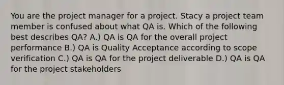 You are the project manager for a project. Stacy a project team member is confused about what QA is. Which of the following best describes QA? A.) QA is QA for the overall project performance B.) QA is Quality Acceptance according to scope verification C.) QA is QA for the project deliverable D.) QA is QA for the project stakeholders