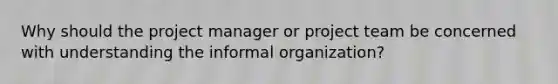 Why should the project manager or project team be concerned with understanding the informal organization?