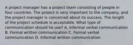 A project manager has a project team consisting of people in four countries. The project is very important to the company, and the project manager is concerned about its success. The length of the project schedule is acceptable. What type of communication should he use? A. Informal verbal communication B. Formal written communication C. Formal verbal communication D. Informal written communication