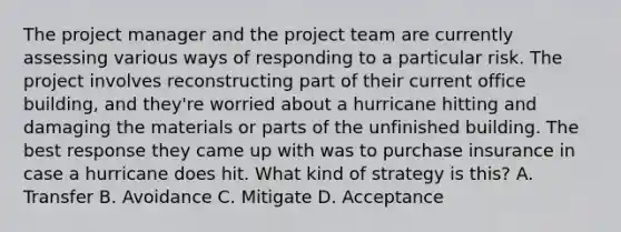 The project manager and the project team are currently assessing various ways of responding to a particular risk. The project involves reconstructing part of their current office building, and they're worried about a hurricane hitting and damaging the materials or parts of the unfinished building. The best response they came up with was to purchase insurance in case a hurricane does hit. What kind of strategy is this? A. Transfer B. Avoidance C. Mitigate D. Acceptance