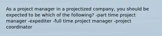 As a project manager in a projectized company, you should be expected to be which of the following? -part time project manager -expediter -full time project manager -project coordinator