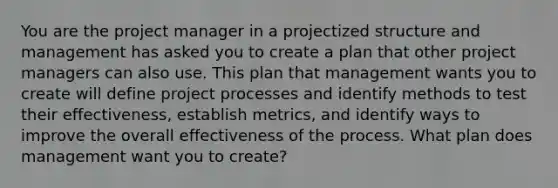 You are the project manager in a projectized structure and management has asked you to create a plan that other project managers can also use. This plan that management wants you to create will define project processes and identify methods to test their effectiveness, establish metrics, and identify ways to improve the overall effectiveness of the process. What plan does management want you to create?