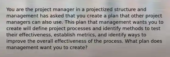 You are the project manager in a projectized structure and management has asked that you create a plan that other project managers can also use. This plan that management wants you to create will define project processes and identify methods to test their effectiveness, establish metrics, and identify ways to improve the overall effectiveness of the process. What plan does management want you to create?