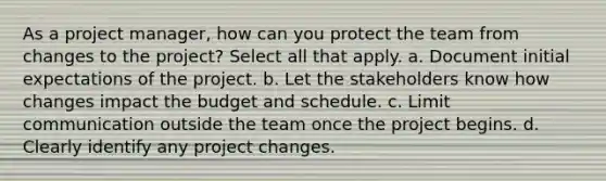 As a project manager, how can you protect the team from changes to the project? Select all that apply. a. Document initial expectations of the project. b. Let the stakeholders know how changes impact the budget and schedule. c. Limit communication outside the team once the project begins. d. Clearly identify any project changes.