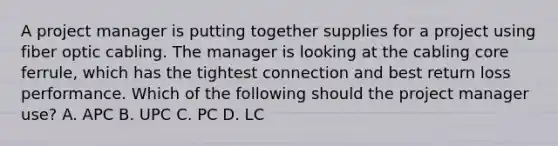 A project manager is putting together supplies for a project using fiber optic cabling. The manager is looking at the cabling core ferrule, which has the tightest connection and best return loss performance. Which of the following should the project manager use? A. APC B. UPC C. PC D. LC