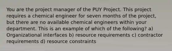 You are the project manager of the PUY Project. This project requires a chemical engineer for seven months of the project, but there are no available chemical engineers within your department. This is an example of which of the following? a) Organizational interfaces b) resource requirements c) contractor requirements d) resource constraints