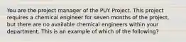 You are the project manager of the PUY Project. This project requires a chemical engineer for seven months of the project, but there are no available chemical engineers within your department. This is an example of which of the following?