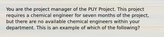 You are the project manager of the PUY Project. This project requires a chemical engineer for seven months of the project, but there are no available chemical engineers within your department. This is an example of which of the following?