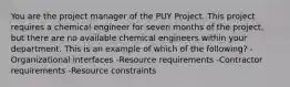 You are the project manager of the PUY Project. This project requires a chemical engineer for seven months of the project, but there are no available chemical engineers within your department. This is an example of which of the following? -Organizational interfaces -Resource requirements -Contractor requirements -Resource constraints