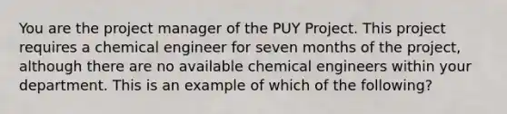 You are the project manager of the PUY Project. This project requires a chemical engineer for seven months of the project, although there are no available chemical engineers within your department. This is an example of which of the following?