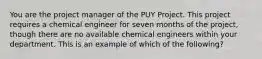 You are the project manager of the PUY Project. This project requires a chemical engineer for seven months of the project, though there are no available chemical engineers within your department. This is an example of which of the following?