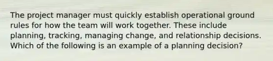 The project manager must quickly establish operational ground rules for how the team will work together. These include planning, tracking, managing change, and relationship decisions. Which of the following is an example of a planning decision?