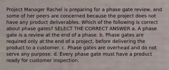 Project Manager Rachel is preparing for a phase gate review, and some of her peers are concerned because the project does not have any product deliverables. Which of the following is correct about phase gates? SELECT THE CORRECT ANSWER a. A phase gate is a review at the end of a phase. b. Phase gates are required only at the end of a project, before delivering the product to a customer. c. Phase gates are overhead and do not serve any purpose. d. Every phase gate must have a product ready for customer inspection.