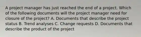 A project manager has just reached the end of a project. Which of the following documents will the project manager need for closure of the project? A. Documents that describe the project status B. Trend analyses C. Change requests D. Documents that describe the product of the project