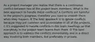 As a project manager you realize that there is a continuous conflict between two of the project team members. What is the best approach to handle these conflicts? A Conflicts are harmful to the project's progress, therefore you need to smooth them when they happen. B The best approach is to ignore conflicts because they are common and unavoidable in all of the projects. C It's suggested to handle conflicts in the team meetings so that everybody in the project team learns from them. D The best approach is to address the conflicts immediately and in a direct way involving both members, but preferably in private.