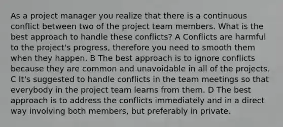 As a project manager you realize that there is a continuous conflict between two of the project team members. What is the best approach to handle these conflicts? A Conflicts are harmful to the project's progress, therefore you need to smooth them when they happen. B The best approach is to ignore conflicts because they are common and unavoidable in all of the projects. C It's suggested to handle conflicts in the team meetings so that everybody in the project team learns from them. D The best approach is to address the conflicts immediately and in a direct way involving both members, but preferably in private.