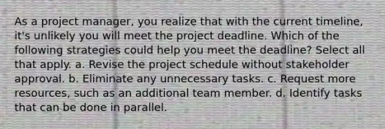 As a project manager, you realize that with the current timeline, it's unlikely you will meet the project deadline. Which of the following strategies could help you meet the deadline? Select all that apply. a. Revise the project schedule without stakeholder approval. b. Eliminate any unnecessary tasks. c. Request more resources, such as an additional team member. d. Identify tasks that can be done in parallel.