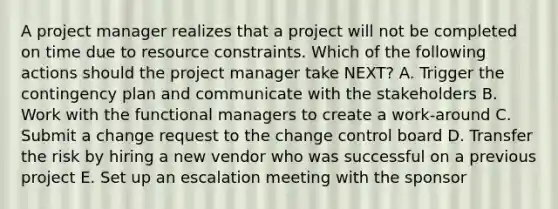 A project manager realizes that a project will not be completed on time due to resource constraints. Which of the following actions should the project manager take NEXT? A. Trigger the contingency plan and communicate with the stakeholders B. Work with the functional managers to create a work-around C. Submit a change request to the change control board D. Transfer the risk by hiring a new vendor who was successful on a previous project E. Set up an escalation meeting with the sponsor