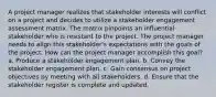 A project manager realizes that stakeholder interests will conflict on a project and decides to utilize a stakeholder engagement assessment matrix. The matrix pinpoints an influential stakeholder who is resistant to the project. The project manager needs to align this stakeholder's expectations with the goals of the project. How can the project manager accomplish this goal? a. Produce a stakeholder engagement plan. b. Convey the stakeholder engagement plan. c. Gain consensus on project objectives by meeting with all stakeholders. d. Ensure that the stakeholder register is complete and updated.