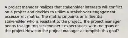 A project manager realizes that stakeholder interests will conflict on a project and decides to utilize a stakeholder engagement assessment matrix. The matrix pinpoints an influential stakeholder who is resistant to the project. The project manager needs to align this stakeholder's expectations with the goals of the project.How can the project manager accomplish this goal?