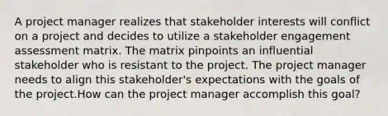 A project manager realizes that stakeholder interests will conflict on a project and decides to utilize a stakeholder engagement assessment matrix. The matrix pinpoints an influential stakeholder who is resistant to the project. The project manager needs to align this stakeholder's expectations with the goals of the project.How can the project manager accomplish this goal?