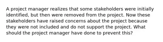 A project manager realizes that some stakeholders were initially identified, but then were removed from the project. Now these stakeholders have raised concerns about the project because they were not included and do not support the project. What should the project manager have done to prevent this?