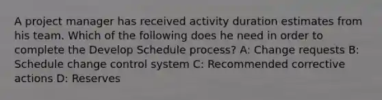 A project manager has received activity duration estimates from his team. Which of the following does he need in order to complete the Develop Schedule process? A: Change requests B: Schedule change control system C: Recommended corrective actions D: Reserves